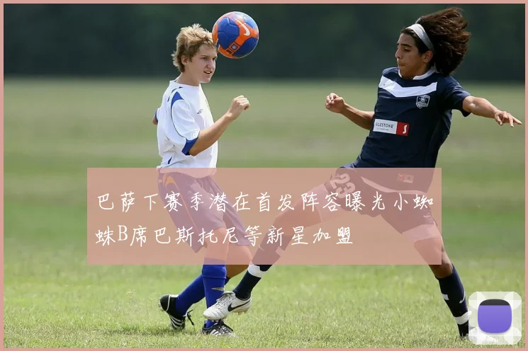 巴萨下赛季潜在首发阵容曝光小蜘蛛B席巴斯托尼等新星加盟