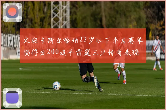 文班卡斯尔哈珀22岁以下季后赛单场得分200追平雷霆三少传奇表现