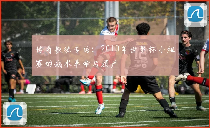 传奇教练专访：2010年世界杯小组赛的战术革命与遗产