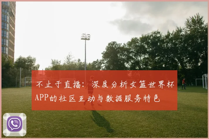 不止于直播：深度分析女篮世界杯APP的社区互动与数据服务特色