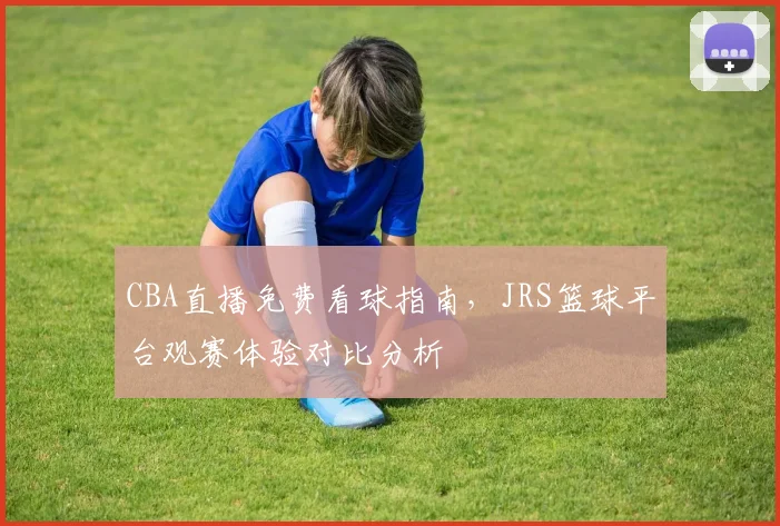 CBA直播免费看球指南，JRS篮球平台观赛体验对比分析