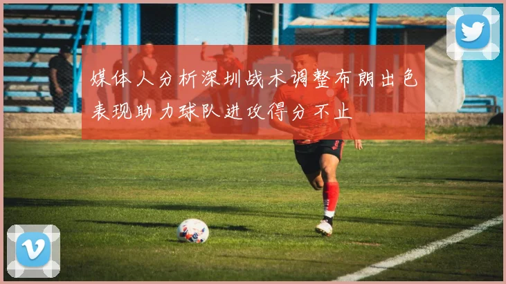 媒体人分析深圳战术调整布朗出色表现助力球队进攻得分不止