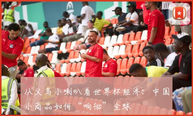 从义乌小喇叭看世界杯经济：中国小商品如何“响彻”全球