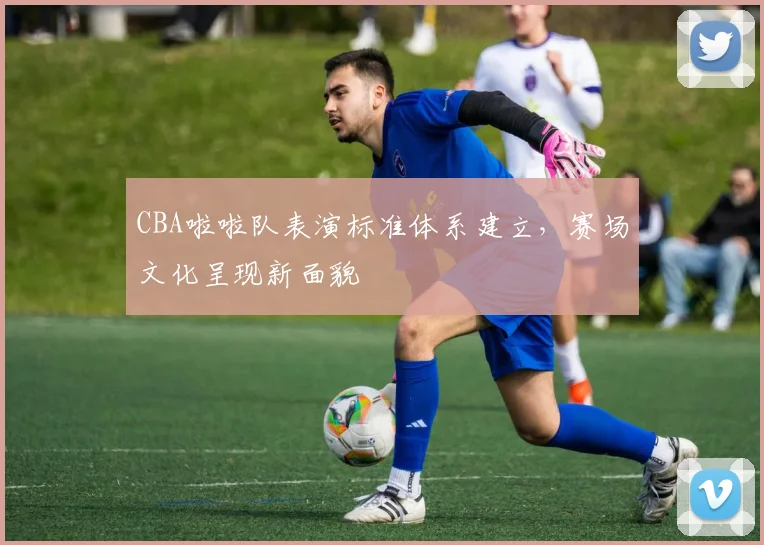 CBA啦啦队表演标准体系建立，赛场文化呈现新面貌