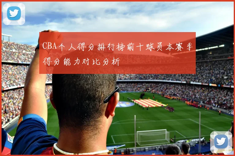 CBA个人得分排行榜前十球员本赛季得分能力对比分析