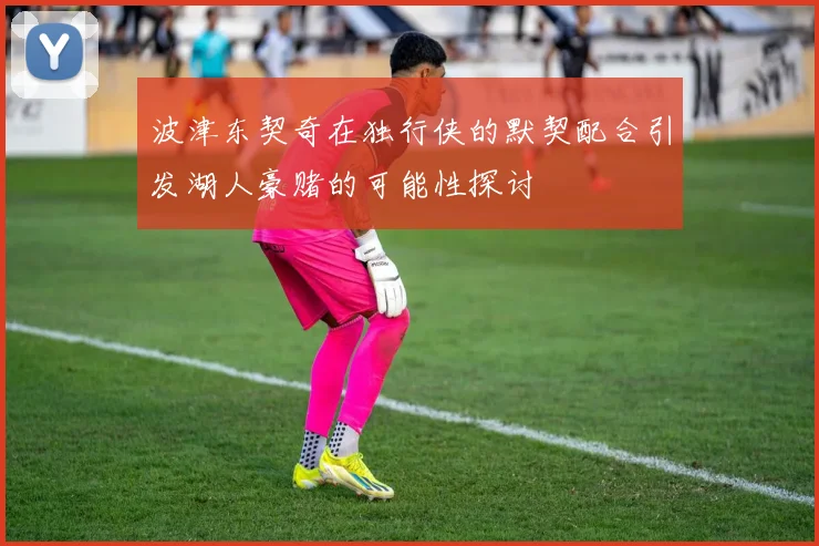 波津东契奇在独行侠的默契配合引发湖人豪赌的可能性探讨