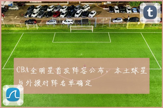 CBA全明星首发阵容公布，本土球星与外援对阵名单确定