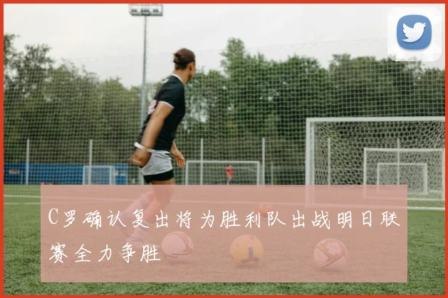 C罗确认复出将为胜利队出战明日联赛全力争胜
